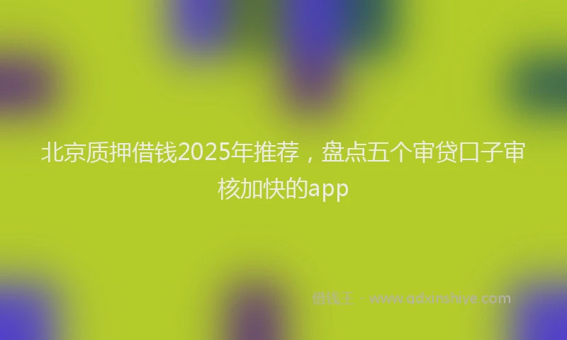 北京质押借钱2025年推荐，盘点五个审贷口子审核加快的app