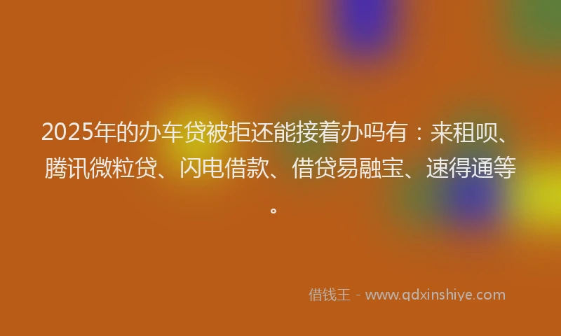 2025年的办车贷被拒还能接着办吗有：来租呗、腾讯微粒贷、闪电借款、借贷易融宝、速得通等。