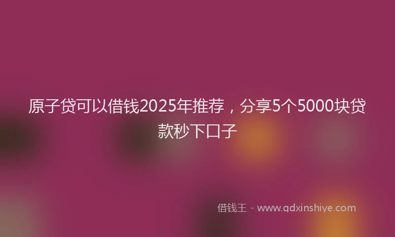 原子贷可以借钱2025年推荐，分享5个5000块贷款秒下口子