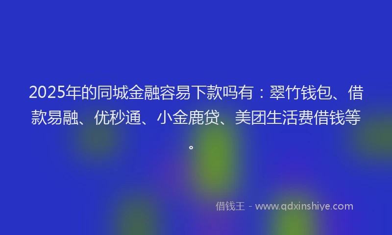 2025年的同城金融容易下款吗有：翠竹钱包、借款易融、优秒通、小金鹿贷、美团生活费借钱等。