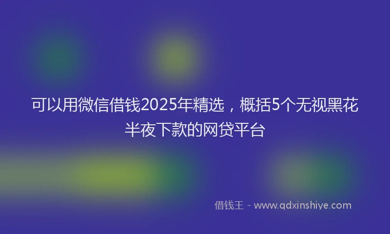 可以用微信借钱2025年精选，概括5个无视黑花半夜下款的网贷平台