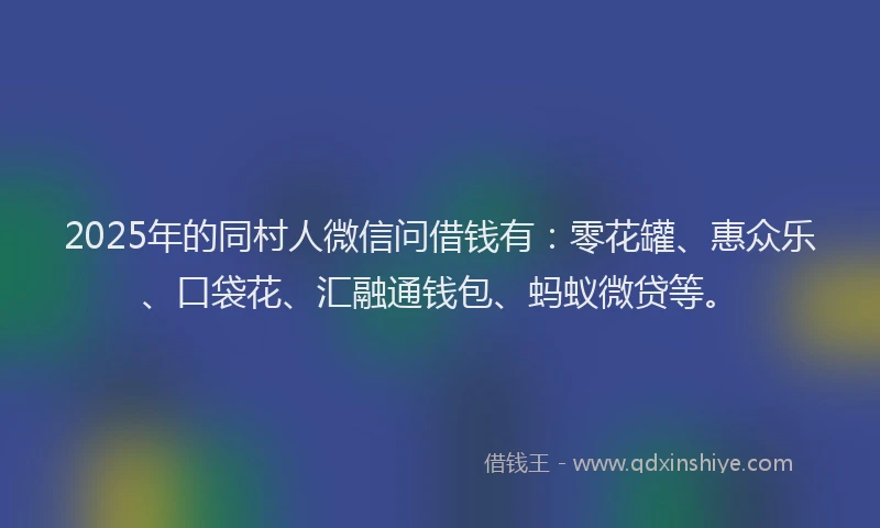 2025年的同村人微信问借钱有：零花罐、惠众乐、口袋花、汇融通钱包、蚂蚁微贷等。