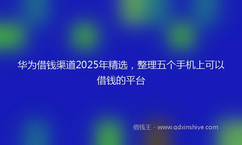 华为借钱渠道2025年精选，整理五个手机上可以借钱的平台