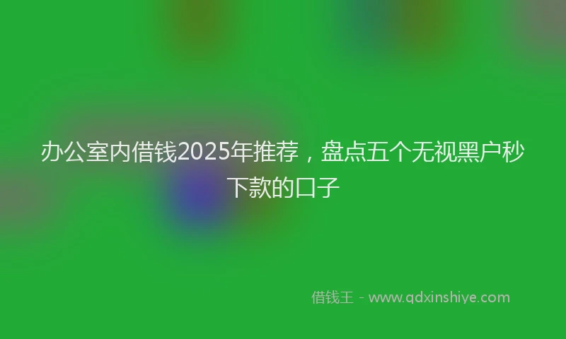 办公室内借钱2025年推荐，盘点五个无视黑户秒下款的口子