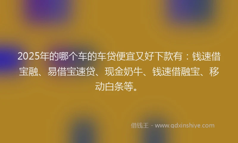 2025年的哪个车的车贷便宜又好下款有：钱速借宝融、易借宝速贷、现金奶牛、钱速借融宝、移动白条等。
