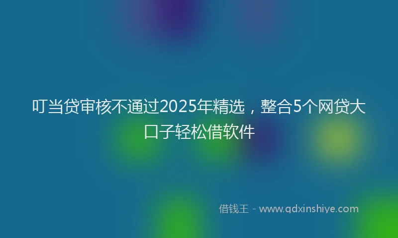 叮当贷审核不通过2025年精选，整合5个网贷大口子轻松借软件