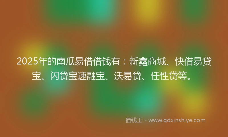 2025年的南瓜易借借钱有：新鑫商城、快借易贷宝、闪贷宝速融宝、沃易贷、任性贷等。