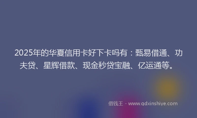2025年的华夏信用卡好下卡吗有：甄易借通、功夫贷、星辉借款、现金秒贷宝融、亿运通等。
