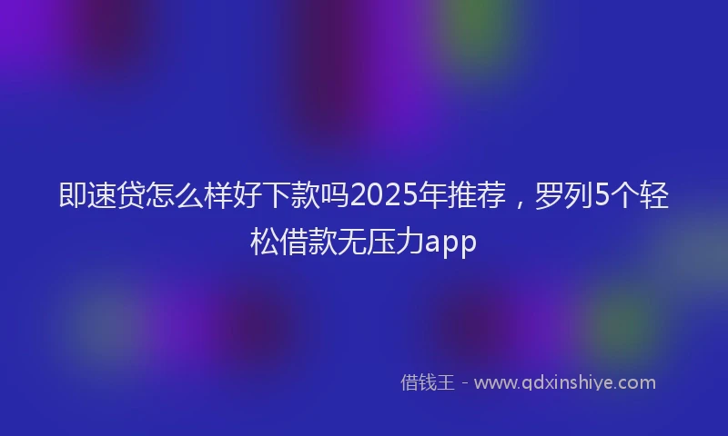 即速贷怎么样好下款吗2025年推荐，罗列5个轻松借款无压力app