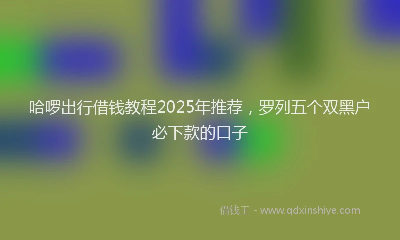 哈啰出行借钱教程2025年推荐，罗列五个双黑户必下款的口子