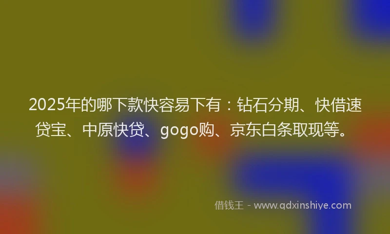 2025年的哪下款快容易下有：钻石分期、快借速贷宝、中原快贷、gogo购、京东白条取现等。