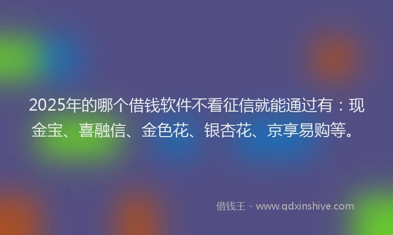 2025年的哪个借钱软件不看征信就能通过有：现金宝、喜融信、金色花、银杏花、京享易购等。