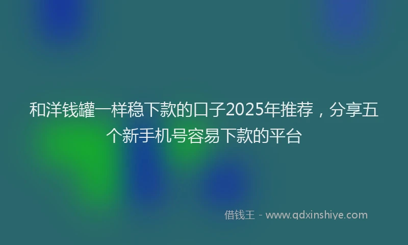 和洋钱罐一样稳下款的口子2025年推荐，分享五个新手机号容易下款的平台