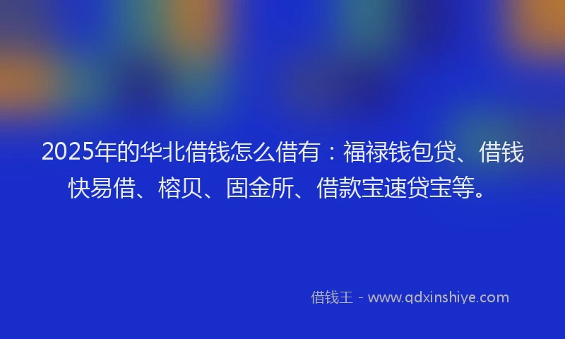 2025年的华北借钱怎么借有：福禄钱包贷、借钱快易借、榕贝、固金所、借款宝速贷宝等。