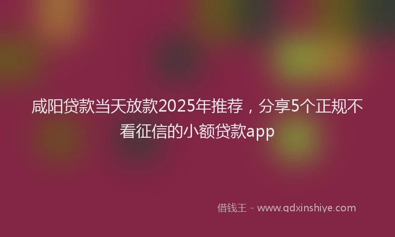 咸阳贷款当天放款2025年推荐，分享5个正规不看征信的小额贷款app