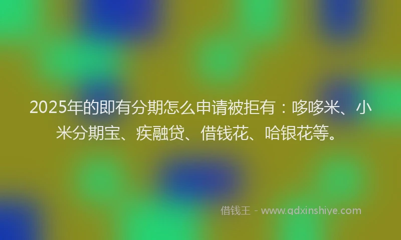 2025年的即有分期怎么申请被拒有：哆哆米、小米分期宝、疾融贷、借钱花、哈银花等。