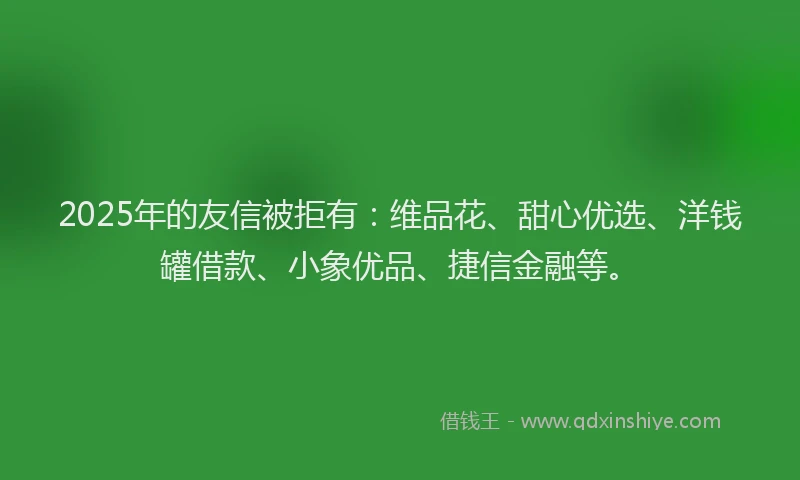 2025年的友信被拒有：维品花、甜心优选、洋钱罐借款、小象优品、捷信金融等。