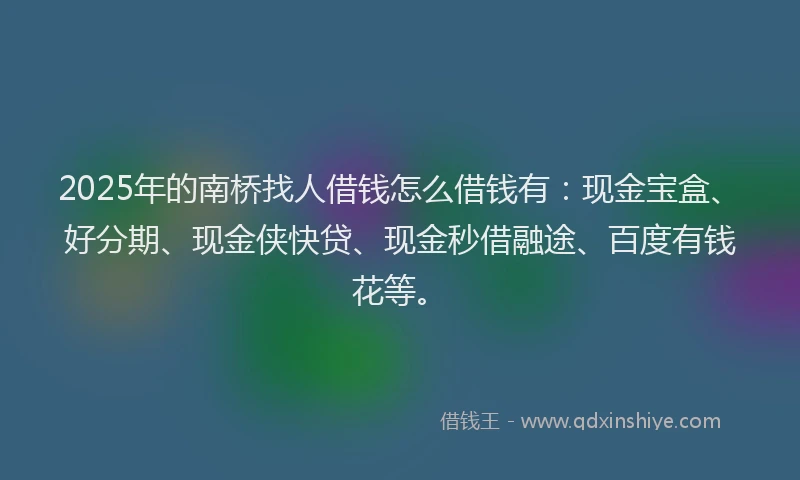 2025年的南桥找人借钱怎么借钱有：现金宝盒、好分期、现金侠快贷、现金秒借融途、百度有钱花等。