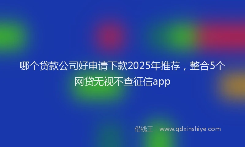 哪个贷款公司好申请下款2025年推荐，整合5个网贷无视不查征信app