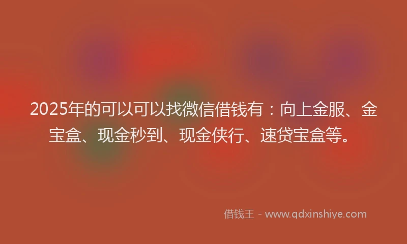2025年的可以可以找微信借钱有：向上金服、金宝盒、现金秒到、现金侠行、速贷宝盒等。