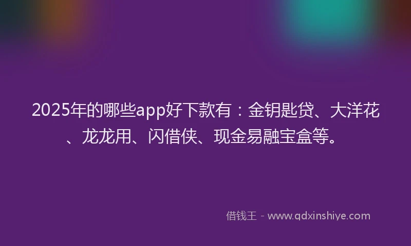 2025年的哪些app好下款有：金钥匙贷、大洋花、龙龙用、闪借侠、现金易融宝盒等。
