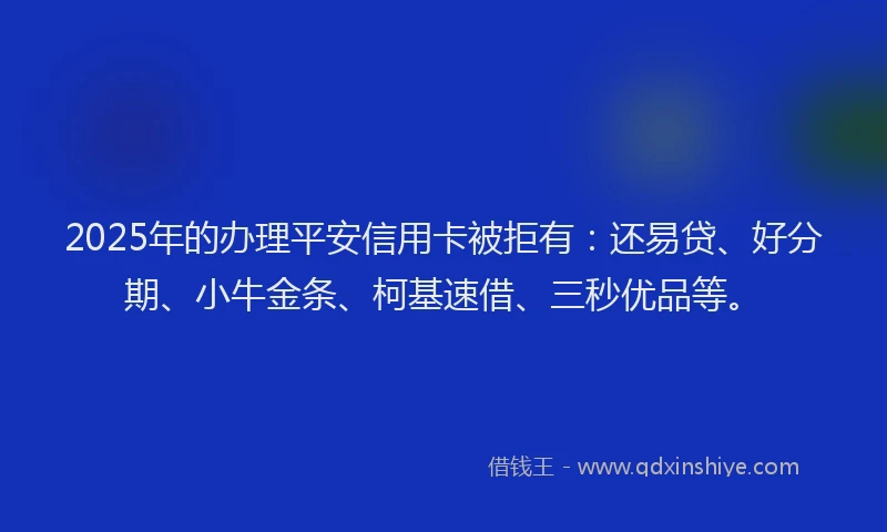 2025年的办理平安信用卡被拒有：还易贷、好分期、小牛金条、柯基速借、三秒优品等。