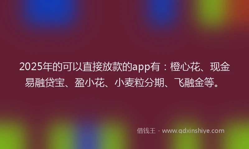 2025年的可以直接放款的app有：橙心花、现金易融贷宝、盈小花、小麦粒分期、飞融金等。