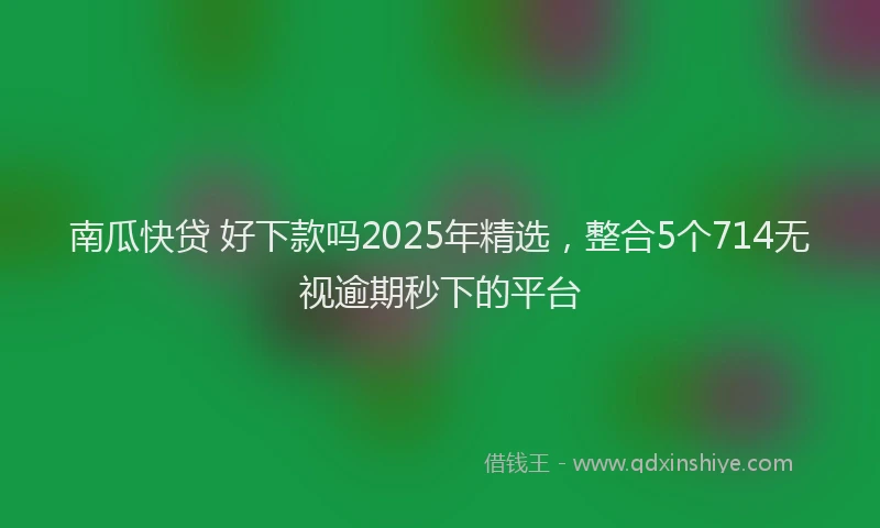 南瓜快贷 好下款吗2025年精选，整合5个714无视逾期秒下的平台