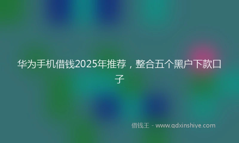 华为手机借钱2025年推荐，整合五个黑户下款口子