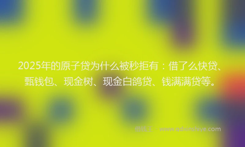 2025年的原子贷为什么被秒拒有：借了么快贷、甄钱包、现金树、现金白鸽贷、钱满满贷等。
