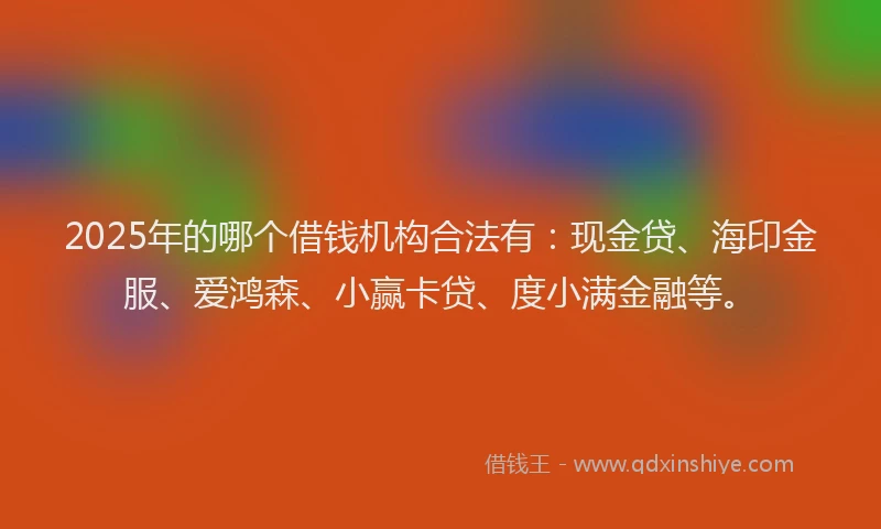2025年的哪个借钱机构合法有：现金贷、海印金服、爱鸿森、小赢卡贷、度小满金融等。