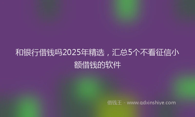 和银行借钱吗2025年精选，汇总5个不看征信小额借钱的软件