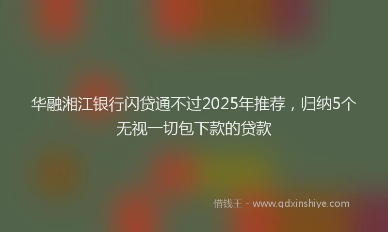华融湘江银行闪贷通不过2025年推荐，归纳5个无视一切包下款的贷款