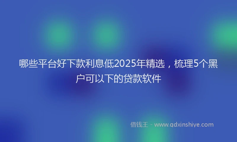 哪些平台好下款利息低2025年精选，梳理5个黑户可以下的贷款软件