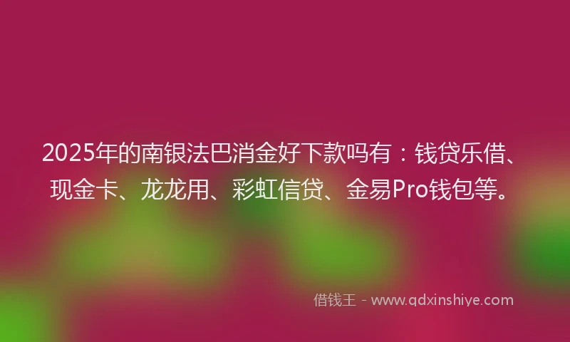 2025年的南银法巴消金好下款吗有：钱贷乐借、现金卡、龙龙用、彩虹信贷、金易Pro钱包等。