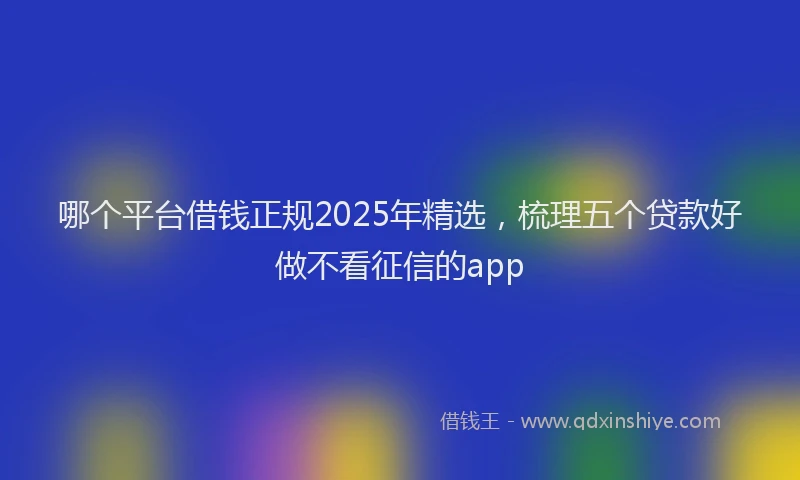 哪个平台借钱正规2025年精选，梳理五个贷款好做不看征信的app