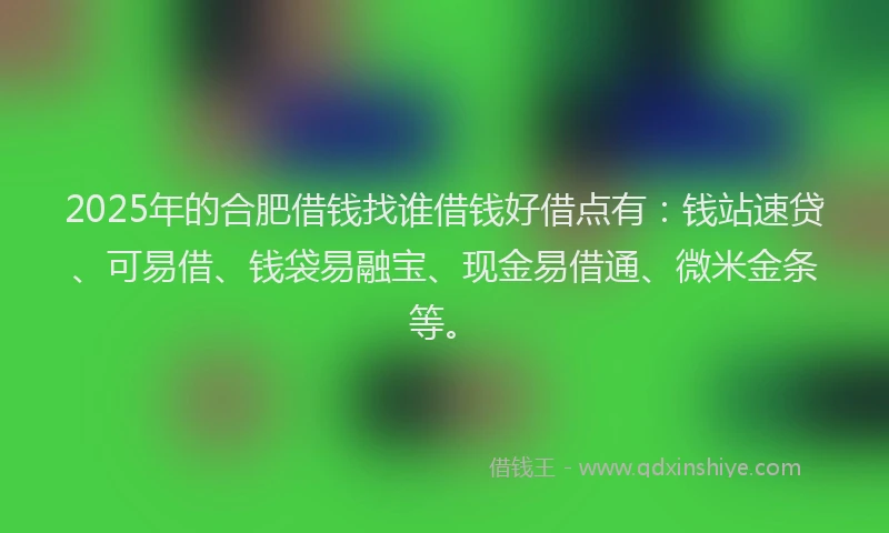 2025年的合肥借钱找谁借钱好借点有：钱站速贷、可易借、钱袋易融宝、现金易借通、微米金条等。