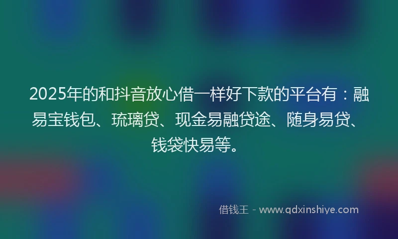 2025年的和抖音放心借一样好下款的平台有：融易宝钱包、琉璃贷、现金易融贷途、随身易贷、钱袋快易等。
