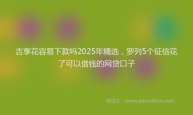 吉享花容易下款吗2025年精选，罗列5个征信花了可以借钱的网贷口子