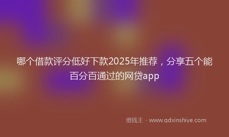 哪个借款评分低好下款2025年推荐，分享五个能百分百通过的网贷app