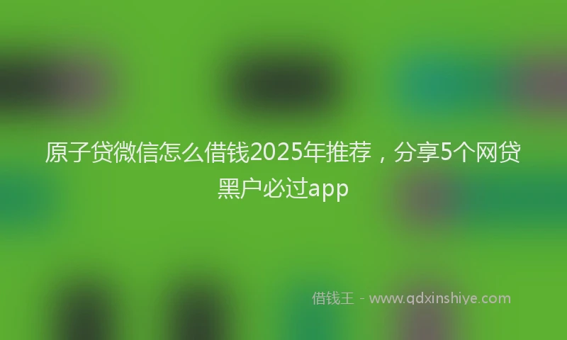 原子贷微信怎么借钱2025年推荐，分享5个网贷黑户必过app