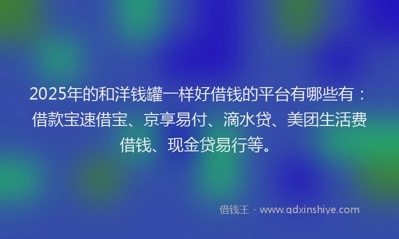 2025年的和洋钱罐一样好借钱的平台有哪些有：借款宝速借宝、京享易付、滴水贷、美团生活费借钱、现金贷易行等。