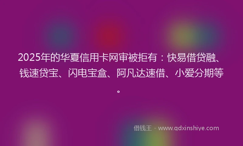 2025年的华夏信用卡网审被拒有：快易借贷融、钱速贷宝、闪电宝盒、阿凡达速借、小爱分期等。