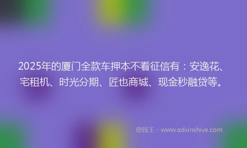 2025年的厦门全款车押本不看征信有：安逸花、宅租机、时光分期、匠也商城、现金秒融贷等。