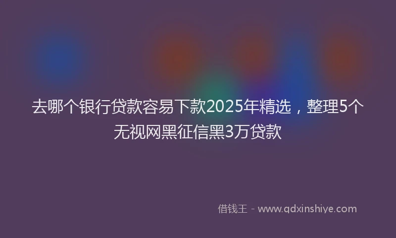 去哪个银行贷款容易下款2025年精选，整理5个无视网黑征信黑3万贷款