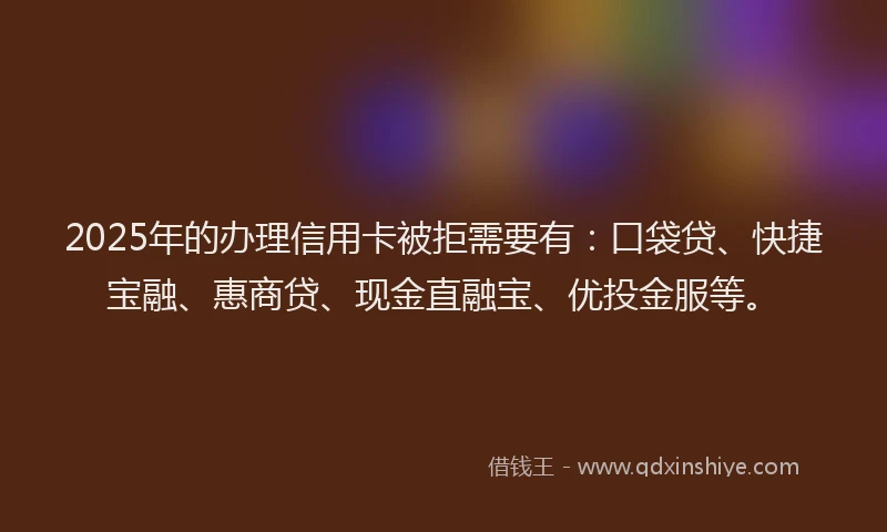 2025年的办理信用卡被拒需要有：口袋贷、快捷宝融、惠商贷、现金直融宝、优投金服等。