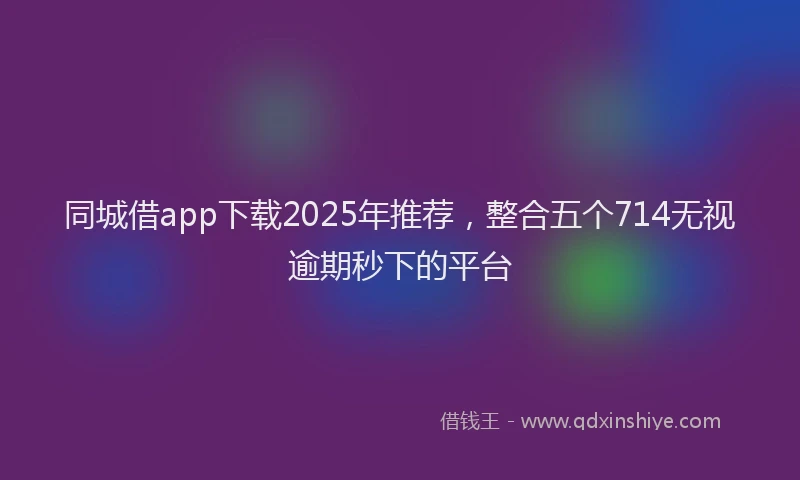 同城借app下载2025年推荐，整合五个714无视逾期秒下的平台
