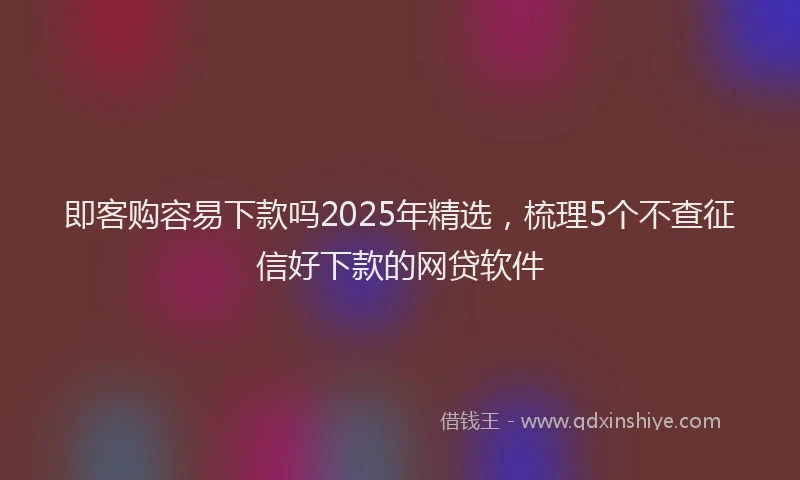 即客购容易下款吗2025年精选，梳理5个不查征信好下款的网贷软件