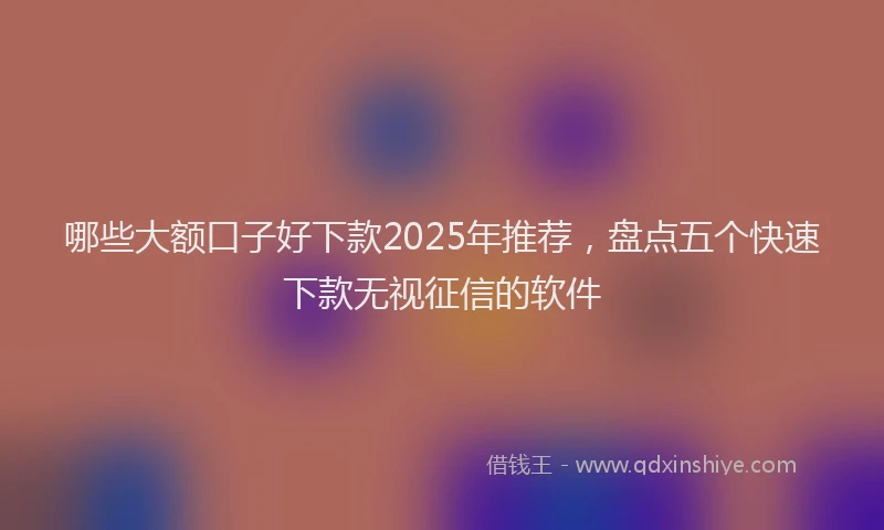 哪些大额口子好下款2025年推荐，盘点五个快速下款无视征信的软件