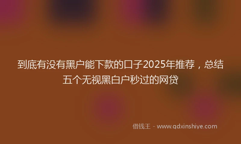 到底有没有黑户能下款的口子2025年推荐，总结五个无视黑白户秒过的网贷